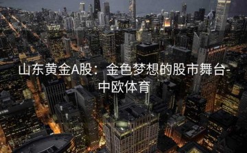 山东黄金A股：金色梦想的股市舞台-中欧体育