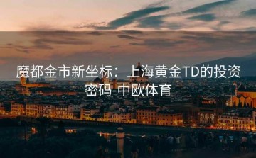 魔都金市新坐标：上海黄金TD的投资密码-中欧体育