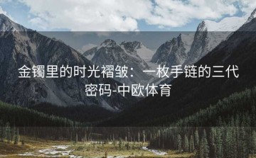 金镯里的时光褶皱：一枚手链的三代密码-中欧体育