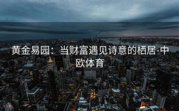 黄金易园：当财富遇见诗意的栖居-中欧体育