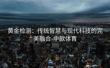 黄金检测：传统智慧与现代科技的完美融合-中欧体育
