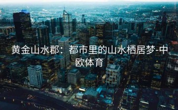 黄金山水郡：都市里的山水栖居梦-中欧体育