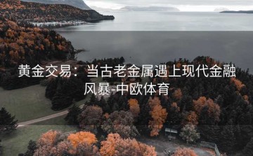 黄金交易：当古老金属遇上现代金融风暴-中欧体育