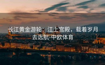 长江黄金游轮：江上宫殿，载着岁月去远航-中欧体育