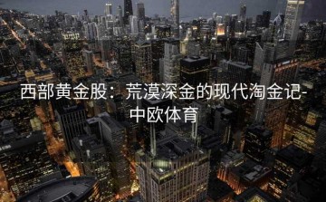 西部黄金股：荒漠深金的现代淘金记-中欧体育