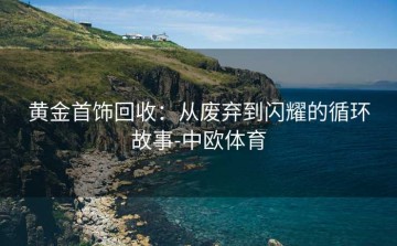 黄金首饰回收：从废弃到闪耀的循环故事-中欧体育