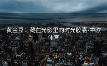 黄金豆：藏在光影里的时光胶囊-中欧体育