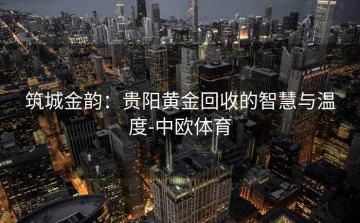 筑城金韵：贵阳黄金回收的智慧与温度-中欧体育