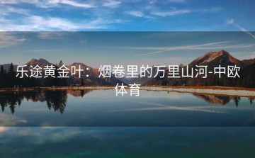 乐途黄金叶：烟卷里的万里山河-中欧体育