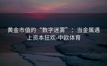 黄金市值的“数字迷雾”：当金属遇上资本狂欢-中欧体育