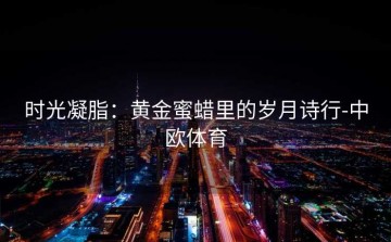 时光凝脂：黄金蜜蜡里的岁月诗行-中欧体育