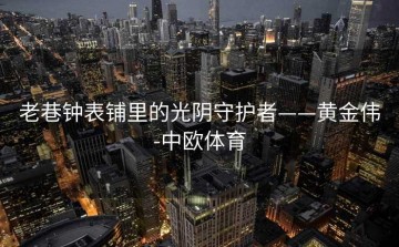 老巷钟表铺里的光阴守护者——黄金伟-中欧体育