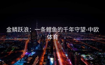 金鳞跃浪：一条鲤鱼的千年守望-中欧体育