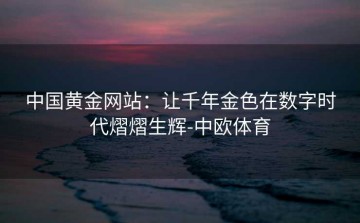 中国黄金网站：让千年金色在数字时代熠熠生辉-中欧体育