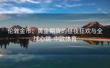 伦敦金市：黄金期货的昼夜狂欢与全球心跳-中欧体育