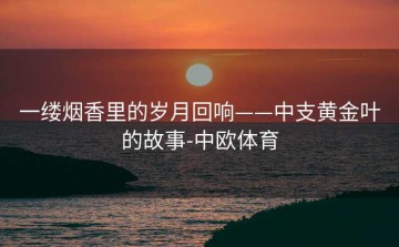一缕烟香里的岁月回响——中支黄金叶的故事-中欧体育