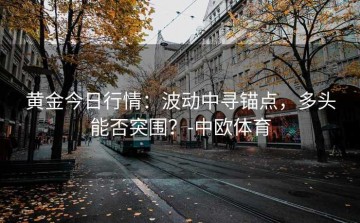 黄金今日行情：波动中寻锚点，多头能否突围？-中欧体育