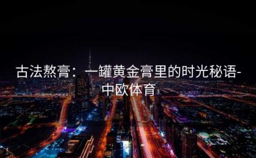 古法熬膏：一罐黄金膏里的时光秘语-中欧体育