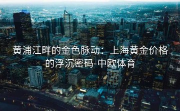 黄浦江畔的金色脉动：上海黄金价格的浮沉密码-中欧体育