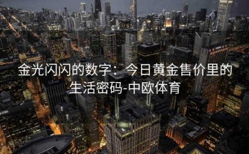 金光闪闪的数字：今日黄金售价里的生活密码-中欧体育