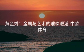 黄金秀：金属与艺术的璀璨邂逅-中欧体育