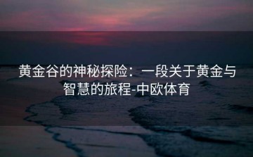 黄金谷的神秘探险：一段关于黄金与智慧的旅程-中欧体育