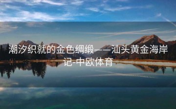 潮汐织就的金色绸缎——汕头黄金海岸记-中欧体育