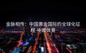 金脉相传：中国黄金国际的全球化征程-中欧体育