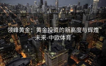 领峰黄金：黄金投资的新高度与辉煌未来-中欧体育
