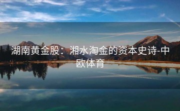 湖南黄金股：湘水淘金的资本史诗-中欧体育
