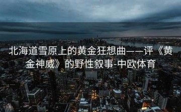 北海道雪原上的黄金狂想曲——评《黄金神威》的野性叙事-中欧体育