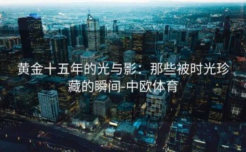 黄金十五年的光与影：那些被时光珍藏的瞬间-中欧体育