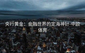 央行黄金：金融世界的定海神针-中欧体育