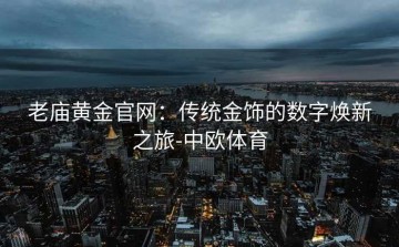 老庙黄金官网：传统金饰的数字焕新之旅-中欧体育