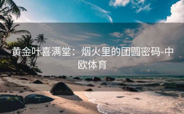 黄金叶喜满堂：烟火里的团圆密码-中欧体育