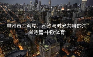 惠州黄金海岸：潮汐与时光共舞的海岸诗篇-中欧体育