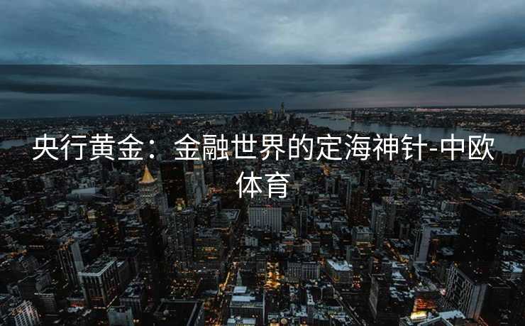 央行黄金：金融世界的定海神针-中欧体育
