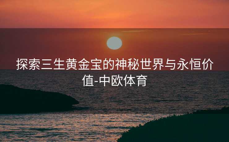 探索三生黄金宝的神秘世界与永恒价值-中欧体育
