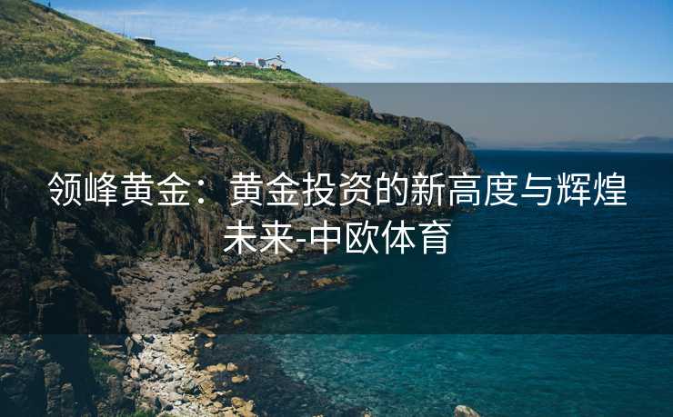 领峰黄金：黄金投资的新高度与辉煌未来-中欧体育