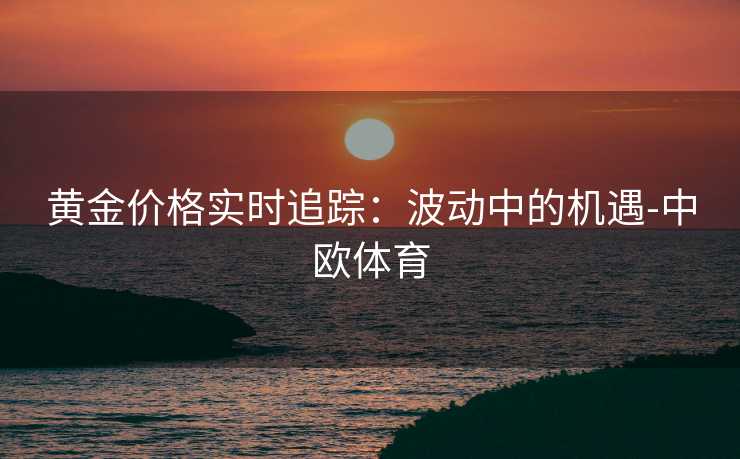 黄金价格实时追踪：波动中的机遇-中欧体育