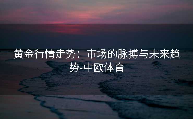 黄金行情走势：市场的脉搏与未来趋势-中欧体育