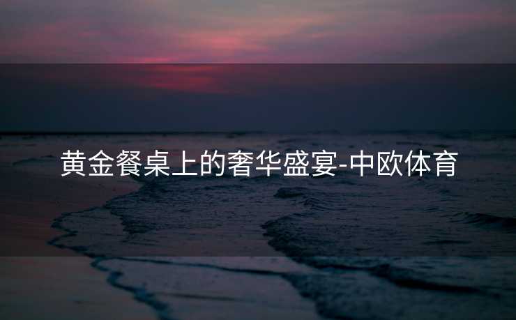 黄金餐桌上的奢华盛宴-中欧体育