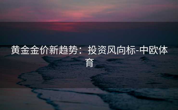 黄金金价新趋势：投资风向标-中欧体育