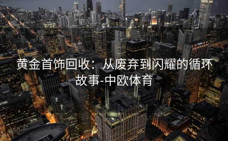黄金首饰回收：从废弃到闪耀的循环故事-中欧体育