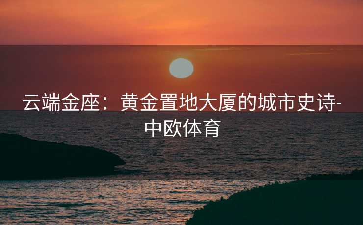 云端金座：黄金置地大厦的城市史诗-中欧体育