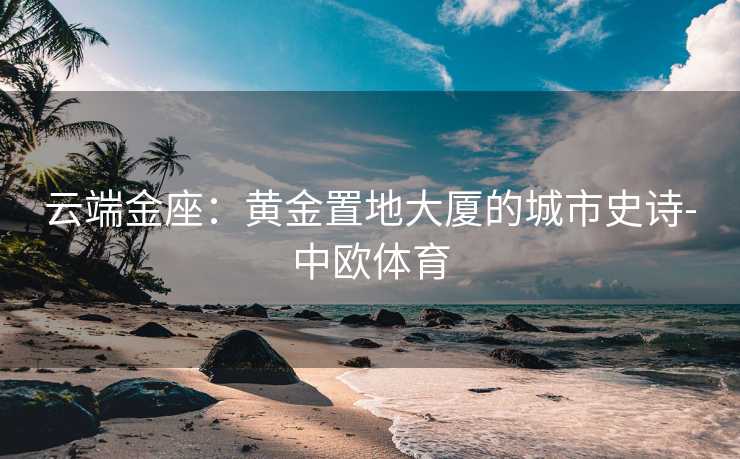 云端金座：黄金置地大厦的城市史诗-中欧体育