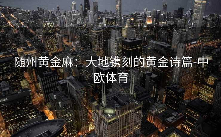 随州黄金麻：大地镌刻的黄金诗篇-中欧体育
