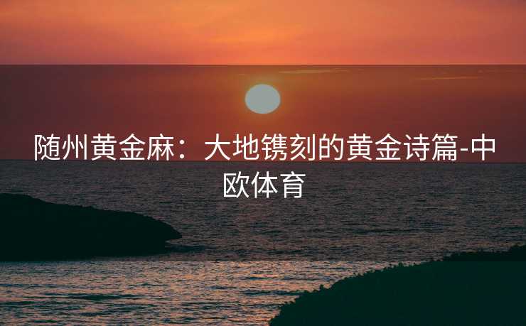 随州黄金麻：大地镌刻的黄金诗篇-中欧体育