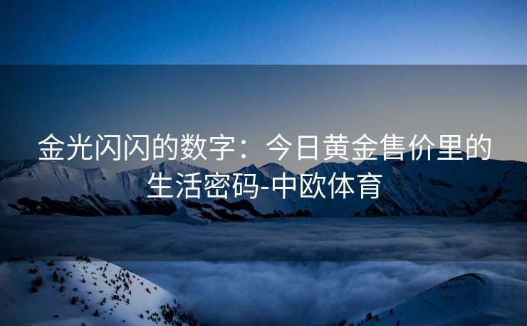金光闪闪的数字：今日黄金售价里的生活密码-中欧体育