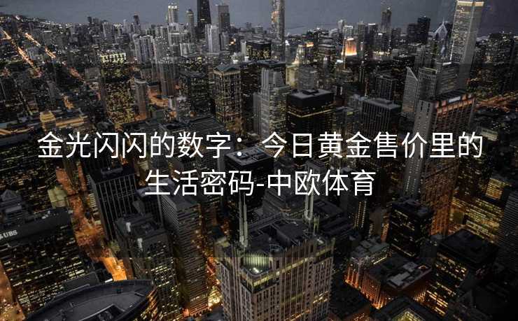金光闪闪的数字：今日黄金售价里的生活密码-中欧体育
